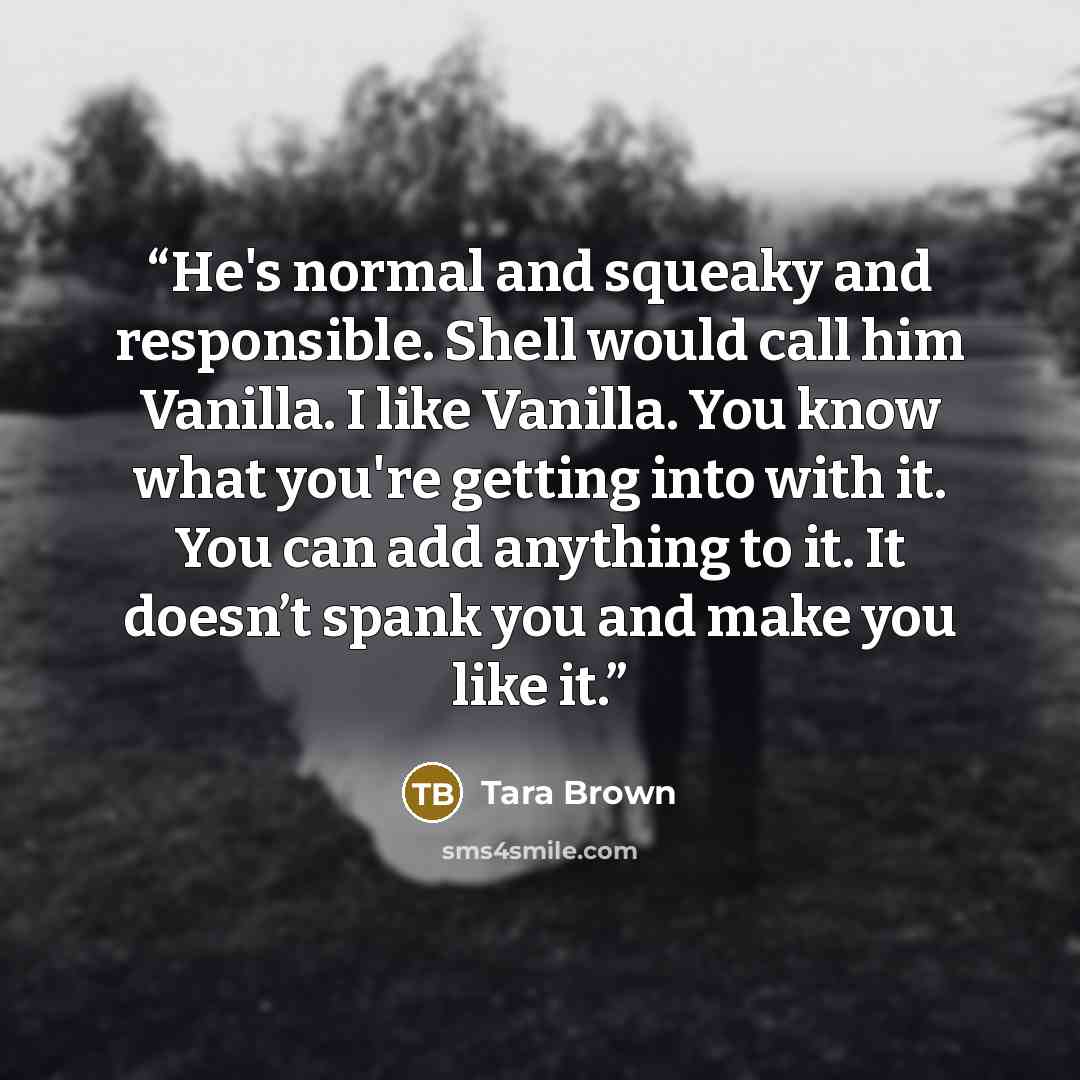 “He's normal and squeaky and responsible. Shell would call him Vanilla. I like Vanilla. You know what you're getting into with it. You can add anything to it. It doesn’t spank you and make you like it.” quote by Tara Brown