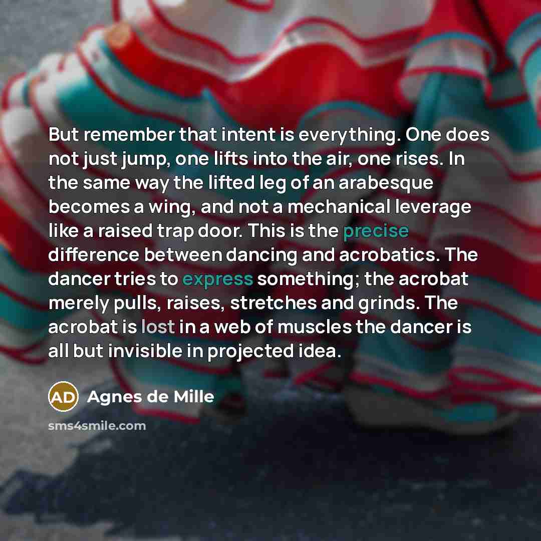 “But remember that intent is everything. One does not just jump, one lifts into the air, one rises. In the same way the lifted leg of an arabesque becomes a wing, and not a mechanical leverage like a raised trap door. This is the precise difference between dancing and acrobatics. The dancer tries…” quote by Agnes de Mille