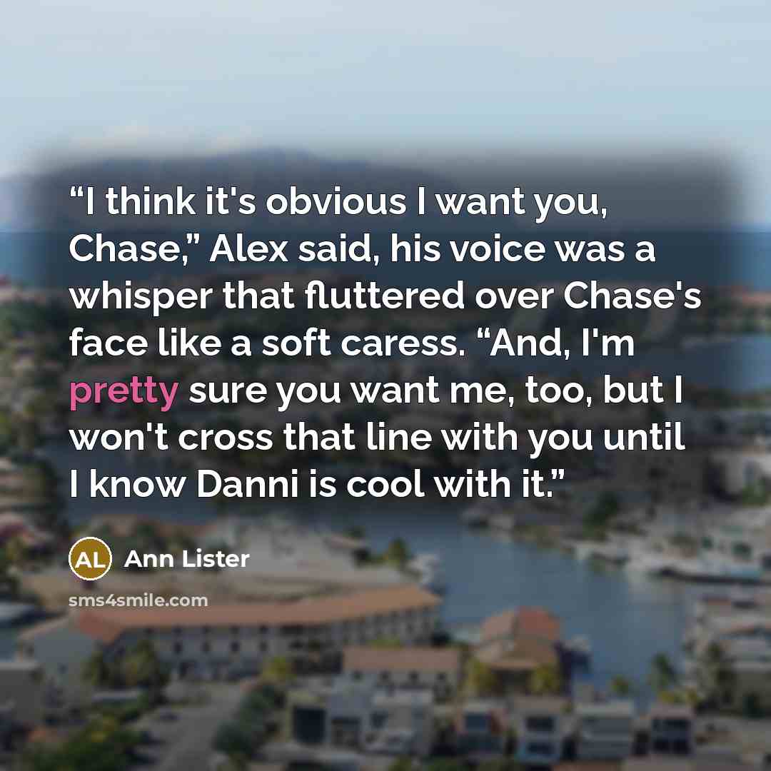 “I think it's obvious I want you, Chase,” Alex said, his voice was a whisper that fluttered over Chase's face like a soft caress. “And, I'm pretty sure you want me, too, but I won't cross that line with you until I know Danni is cool with it.” quote by Ann Lister