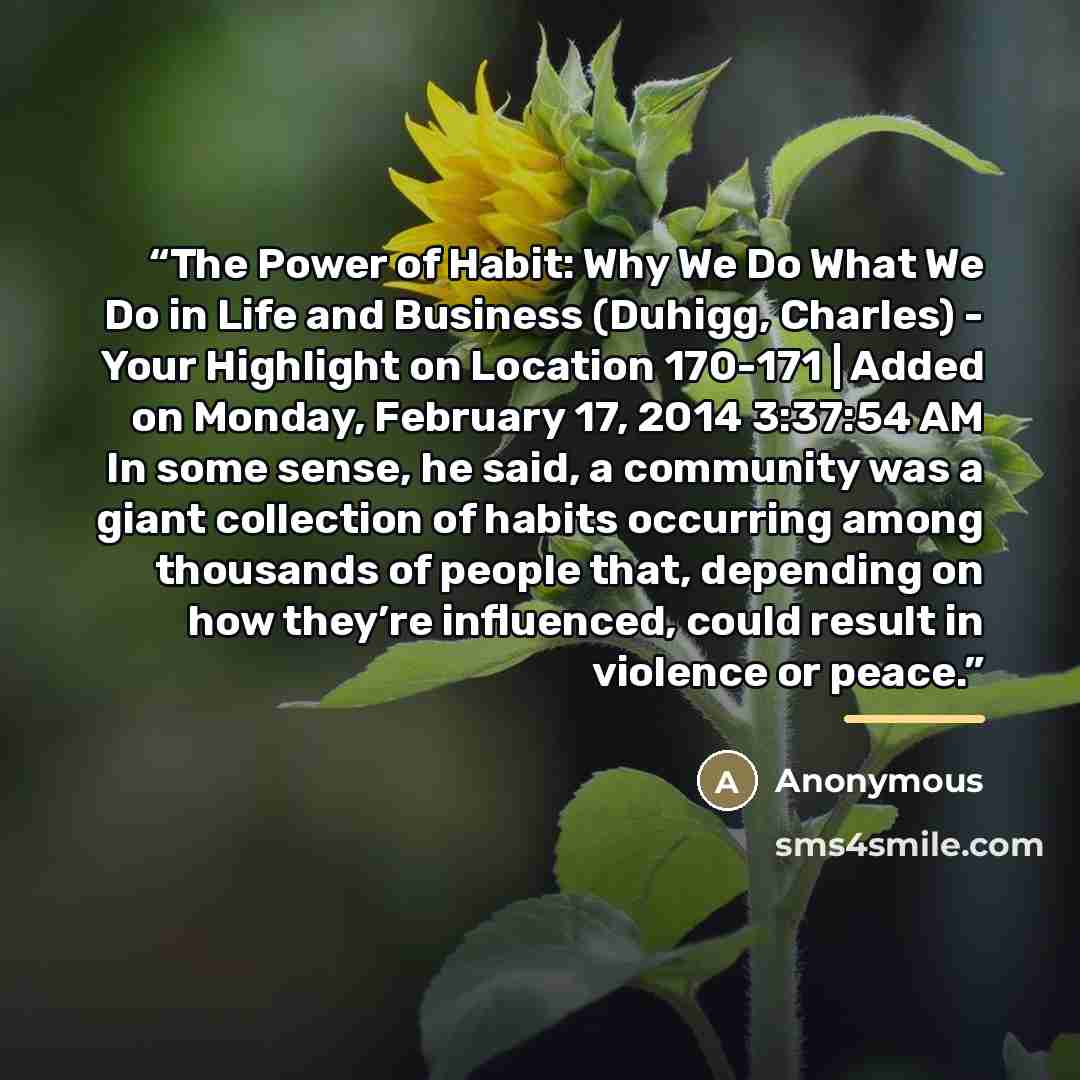 “The Power of Habit: Why We Do What We Do in Life and Business (Duhigg, Charles) - Your Highlight on Location 170-171 | Added on Monday, February 17, 2014 3:37:54 AM In some sense, he said, a community was a giant collection of habits occurring among thousands of people that, depending on how…” quote by Anonymous