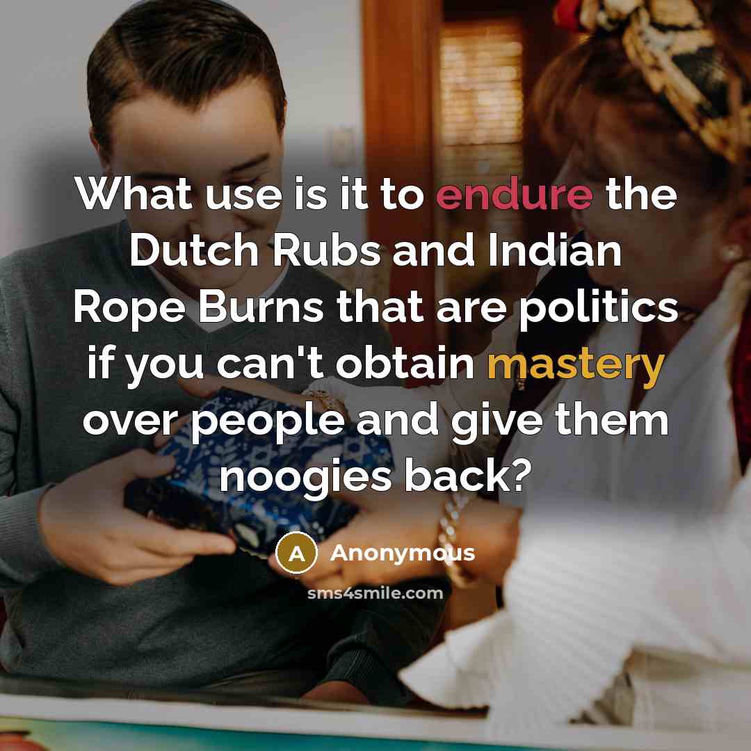 “What use is it to endure the Dutch Rubs and Indian Rope Burns that are politics if you can't obtain mastery over people and give them noogies back?” quote by Anonymous
