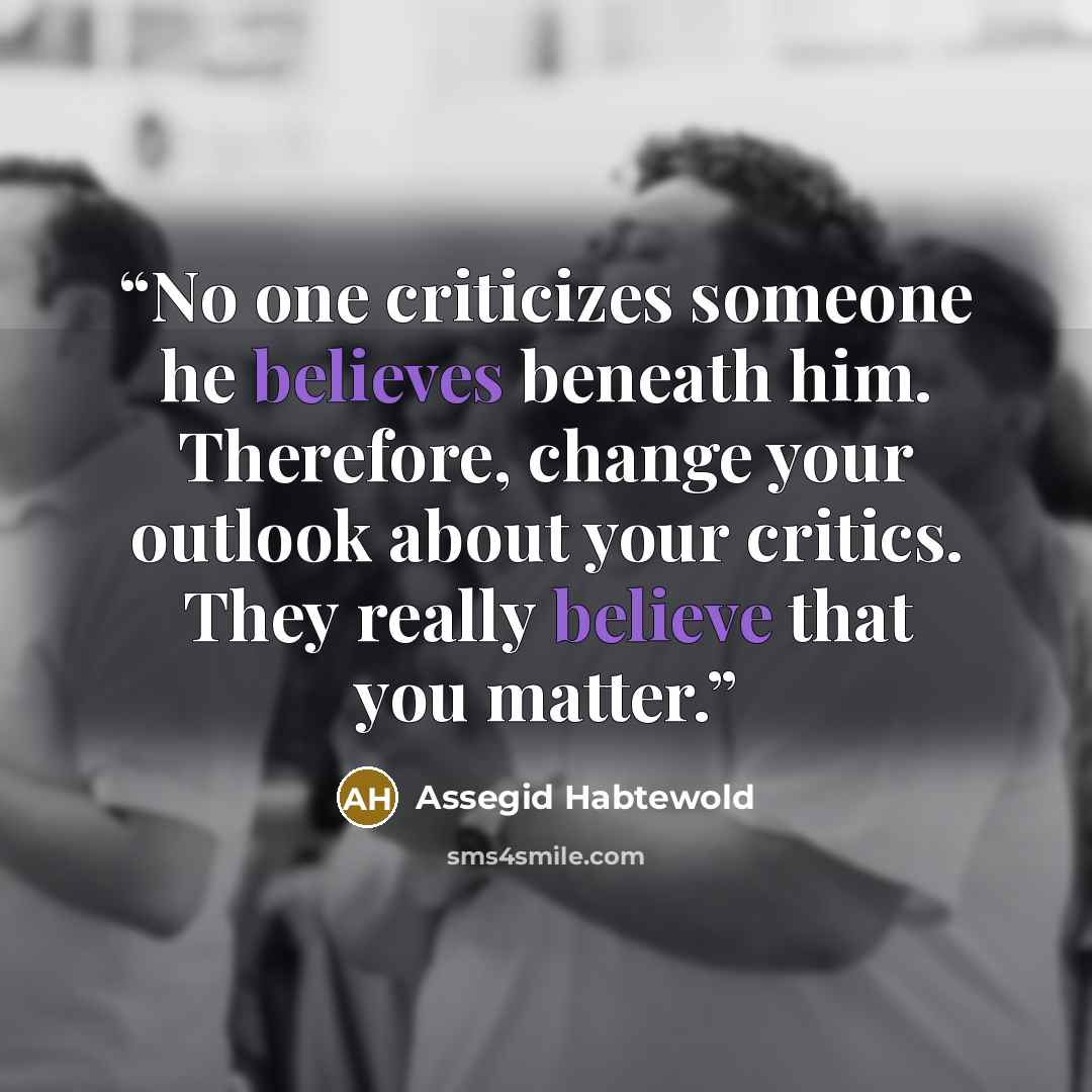 “No one criticizes someone he believes beneath him. Therefore, change your outlook about your critics. They really believe that you matter.” quote by Assegid Habtewold