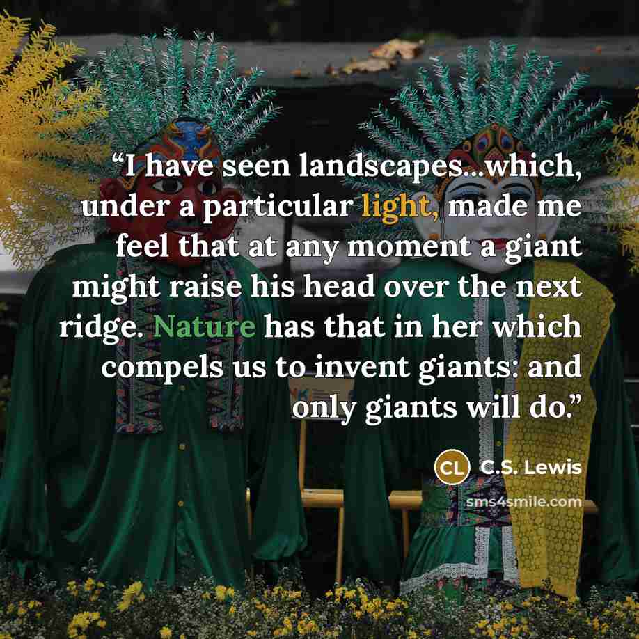“I have seen landscapes...which, under a particular light, made me feel that at any moment a giant might raise his head over the next ridge. Nature has that in her which compels us to invent giants: and only giants will do.” quote by C.S. Lewis
