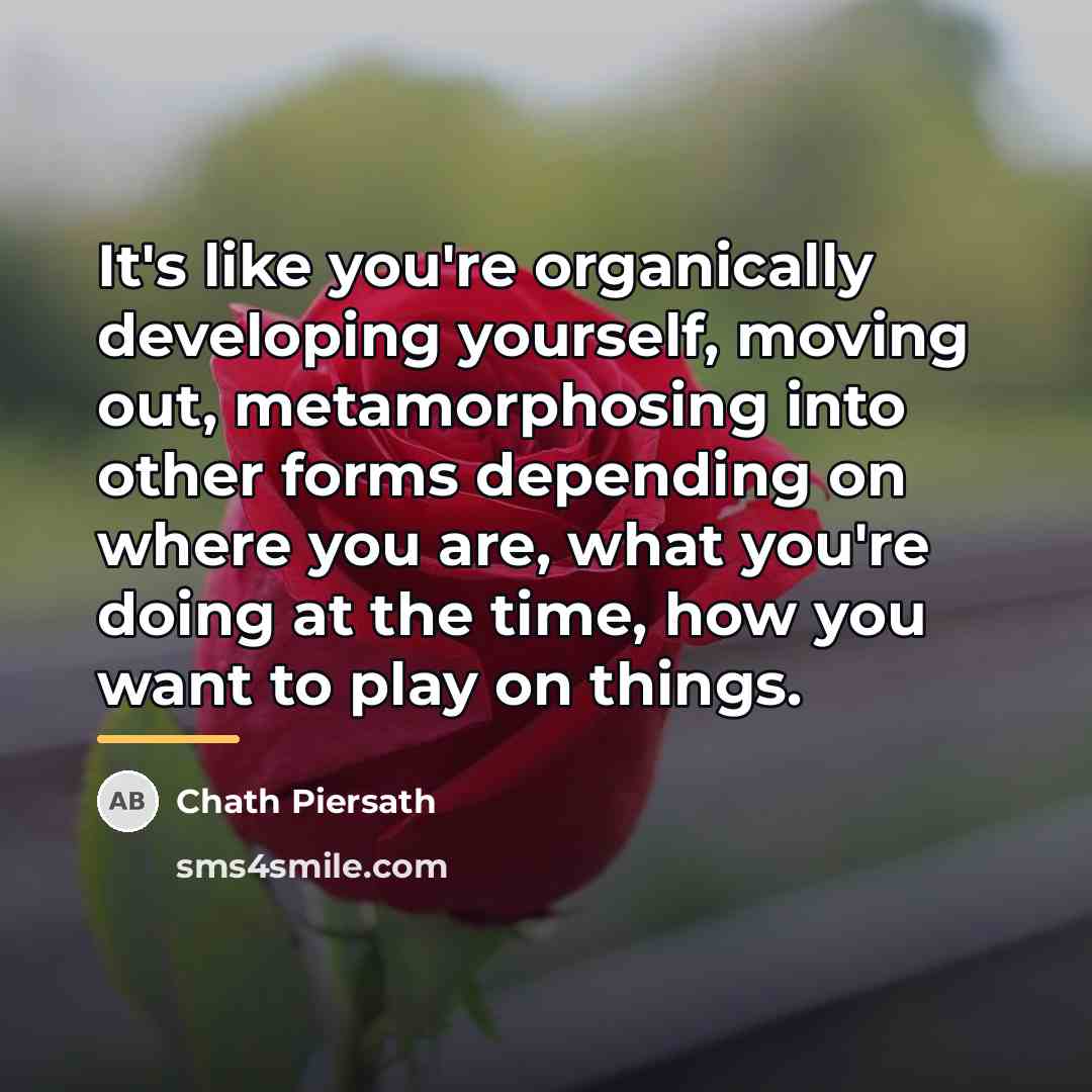 “It's like you're organically developing yourself, moving out, metamorphosing into…” quote by Chath Piersath