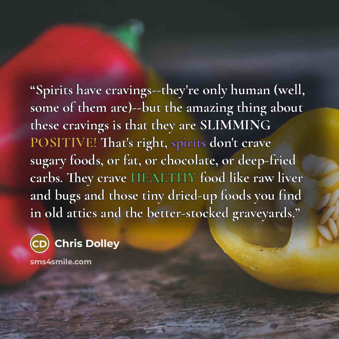 “Spirits have cravings--they're only human (well, some of them are)--but the amazing thing about these cravings is that they are SLIMMING POSITIVE! That's right, spirits don't crave sugary foods, or fat, or chocolate, or deep-fried carbs. They crave HEALTHY food like raw liver and bugs and those…” quote by Chris Dolley