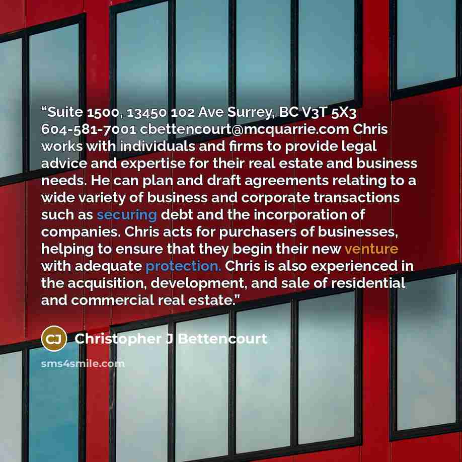 “Suite 1500, 13450 102 Ave Surrey, BC V3T 5X3 604-581-7001 cbettencourt@mcquarrie.com Chris works with individuals and firms to provide legal advice and expertise for their real estate and business needs. He can plan and draft agreements relating to a wide variety of business and corporate…” quote by Christopher J Bettencourt
