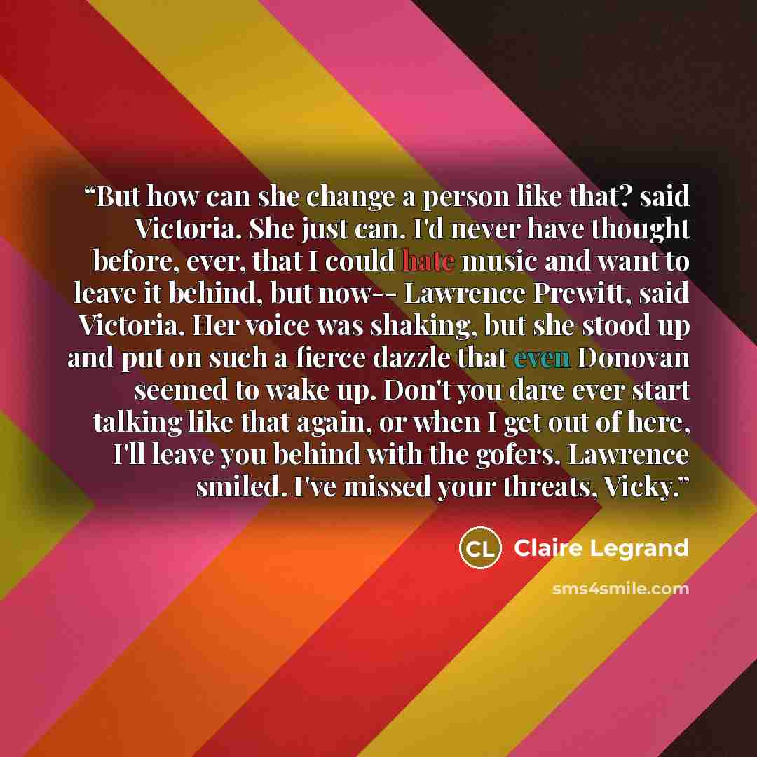 “But how can she change a person like that? said Victoria. She just can. I'd never have thought before, ever, that I could hate music and want to leave it behind, but now-- Lawrence Prewitt, said Victoria. Her voice was shaking, but she stood up and put on such a fierce dazzle that even Donovan…” quote by Claire Legrand