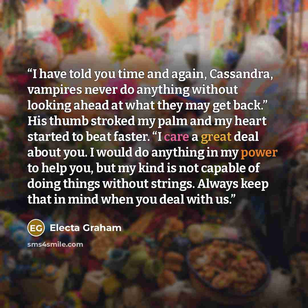 “I have told you time and again, Cassandra, vampires never do anything without looking ahead at what they may get back.” His thumb stroked my palm and my heart started to beat faster. “I care a great deal about you. I would do anything in my power to help you, but my kind is not capable of doing…” quote by Electa Graham
