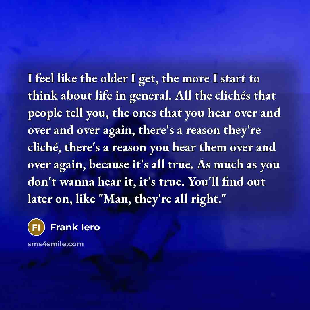 “I feel like the older I get, the more I start to think about life in general. All the clichés that people tell you, the ones that you hear over and over and over again, there's a reason they're cliché, there's a reason you hear them over and over again, because it's all true. As much as you don't…” quote by Frank Iero