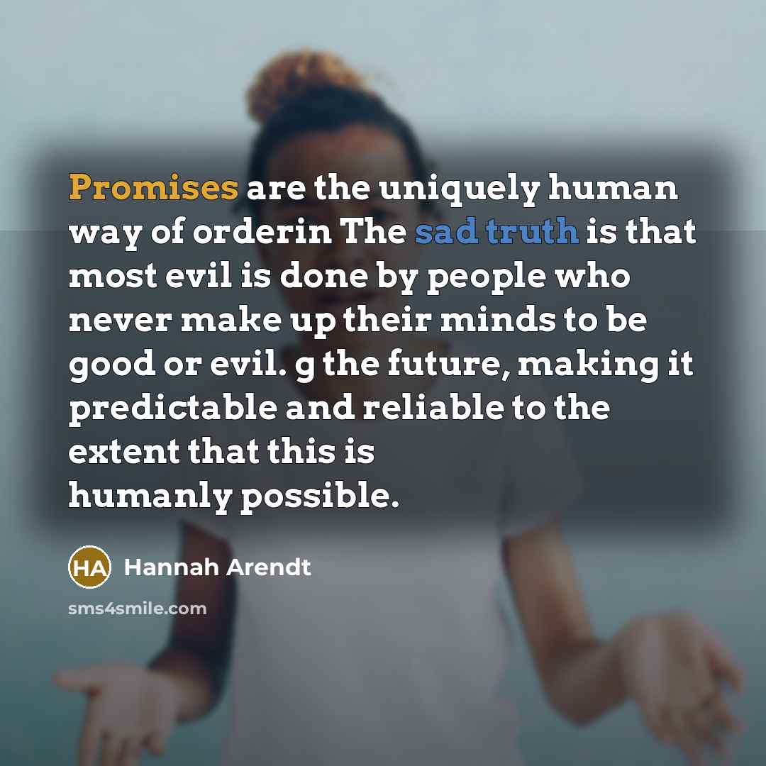 “Promises are the uniquely human way of orderin The sad truth is that most evil is done by people who never make up their minds to be good or evil. g the future, making it predictable and reliable to the extent that this is humanly possible.” quote by Hannah Arendt