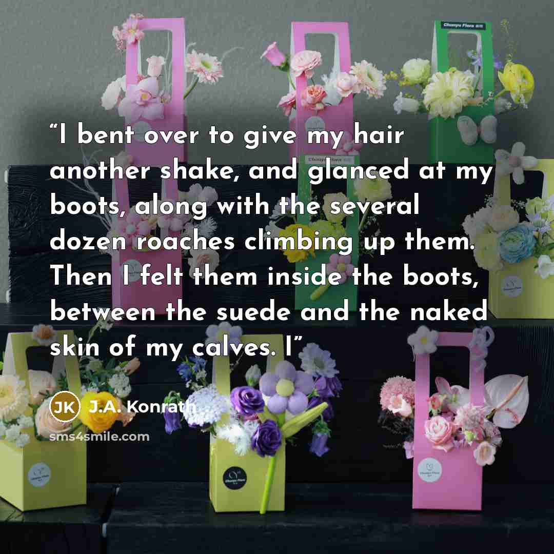 “I bent over to give my hair another shake, and glanced at my boots, along with the several dozen roaches climbing up them. Then I felt them inside the boots, between the suede and the naked skin of my calves. I” quote by J.A. Konrath