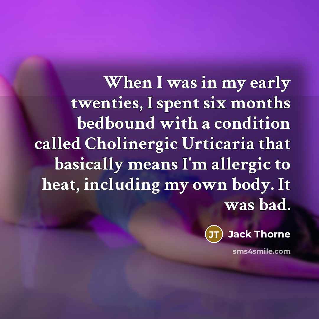 “When I was in my early twenties, I spent six months bedbound with a condition called Cholinergic Urticaria that basically means I'm allergic to heat, including my own body. It was bad.” quote by Jack Thorne