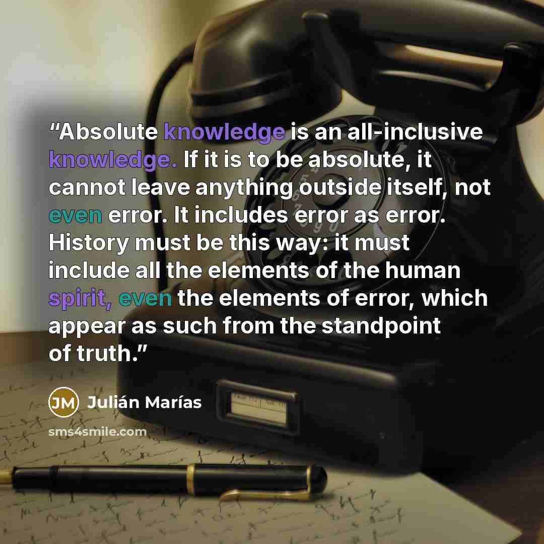 “Absolute knowledge is an all-inclusive knowledge. If it is to be absolute, it cannot leave anything outside itself, not even error. It includes error as error. History must be this way: it must include all the elements of the human spirit, even the elements of error, which appear as such from the…” quote by Julián Marías