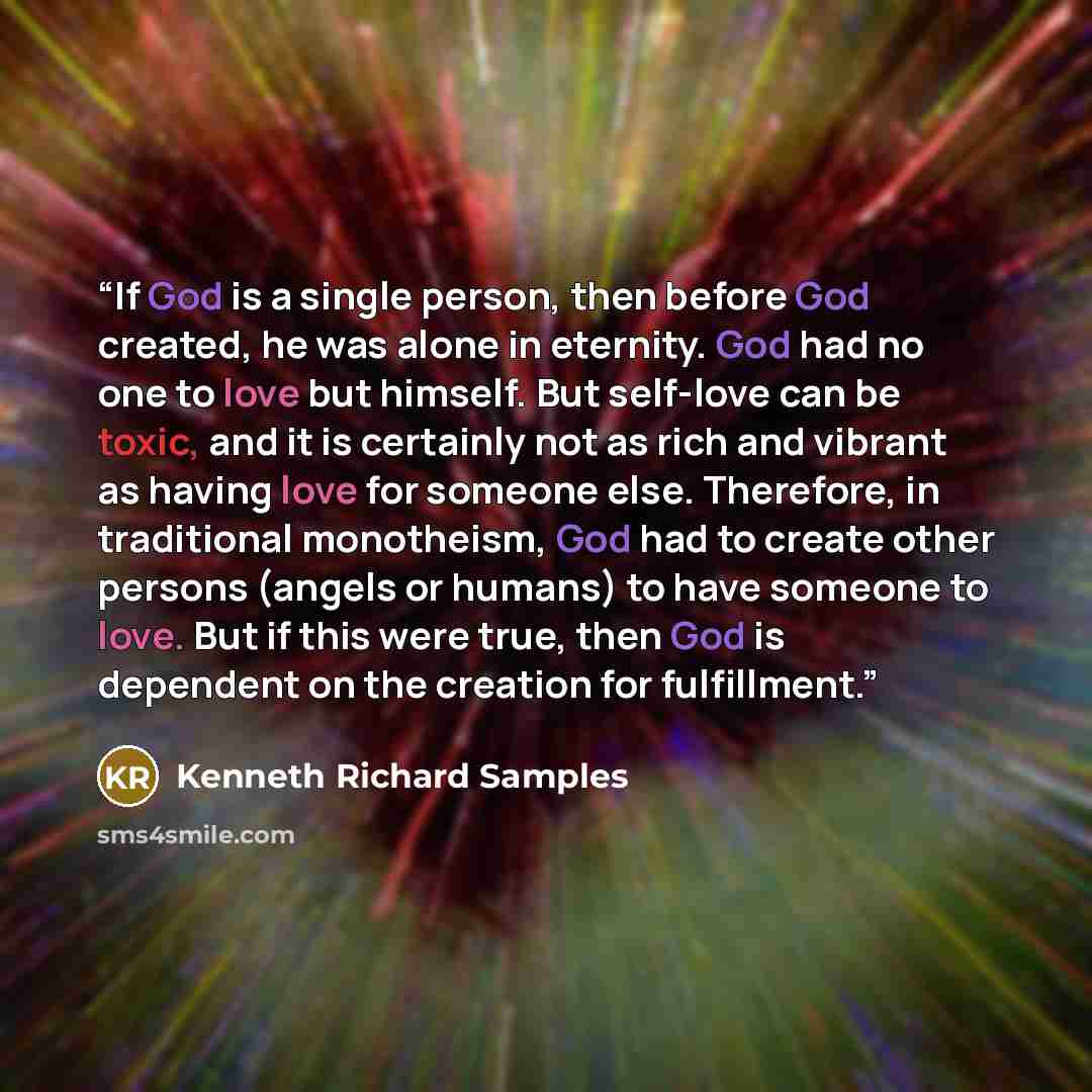 “If God is a single person, then before God created, he was alone in eternity. God had no one to love but himself. But self-love can be toxic, and it is certainly not as rich and vibrant as having love for someone else. Therefore, in traditional monotheism, God had to create other persons (angels…” quote by Kenneth Richard Samples
