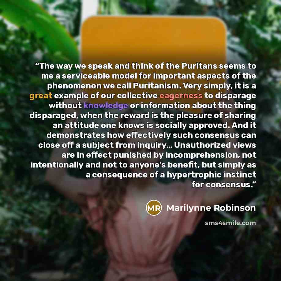 “The way we speak and think of the Puritans seems to me a serviceable model for important aspects of the phenomenon we call Puritanism. Very simply, it is a great example of our collective eagerness to disparage without knowledge or information about the thing disparaged, when the reward is the…” quote by Marilynne Robinson