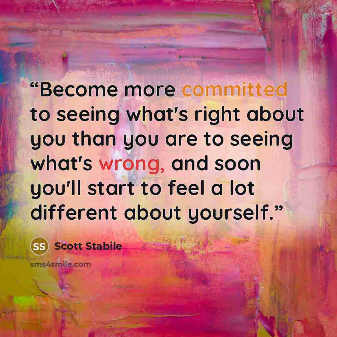 “Become more committed to seeing what's right about you than you are to seeing what's wrong, and soon you'll start to feel a lot different about yourself.” quote by Scott Stabile