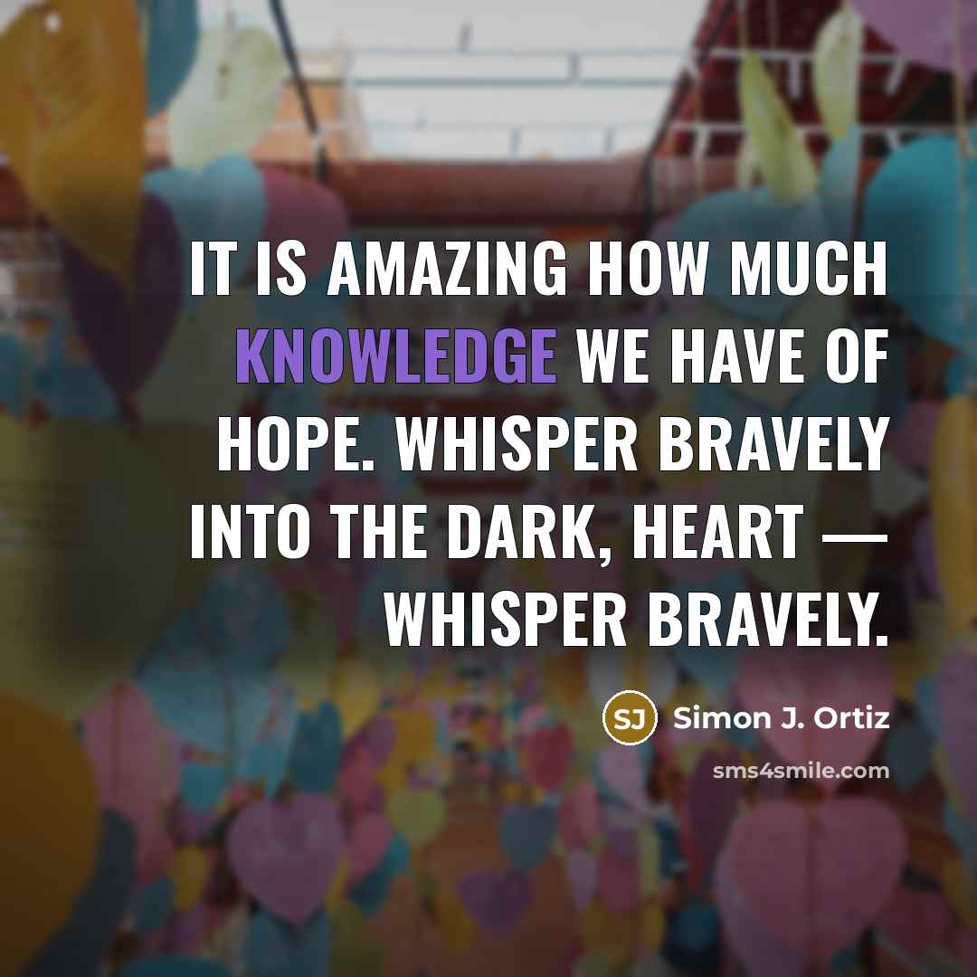 “It is amazing how much knowledge we have of hope. Whisper bravely into the dark, heart — whisper bravely.” quote by Simon J. Ortiz