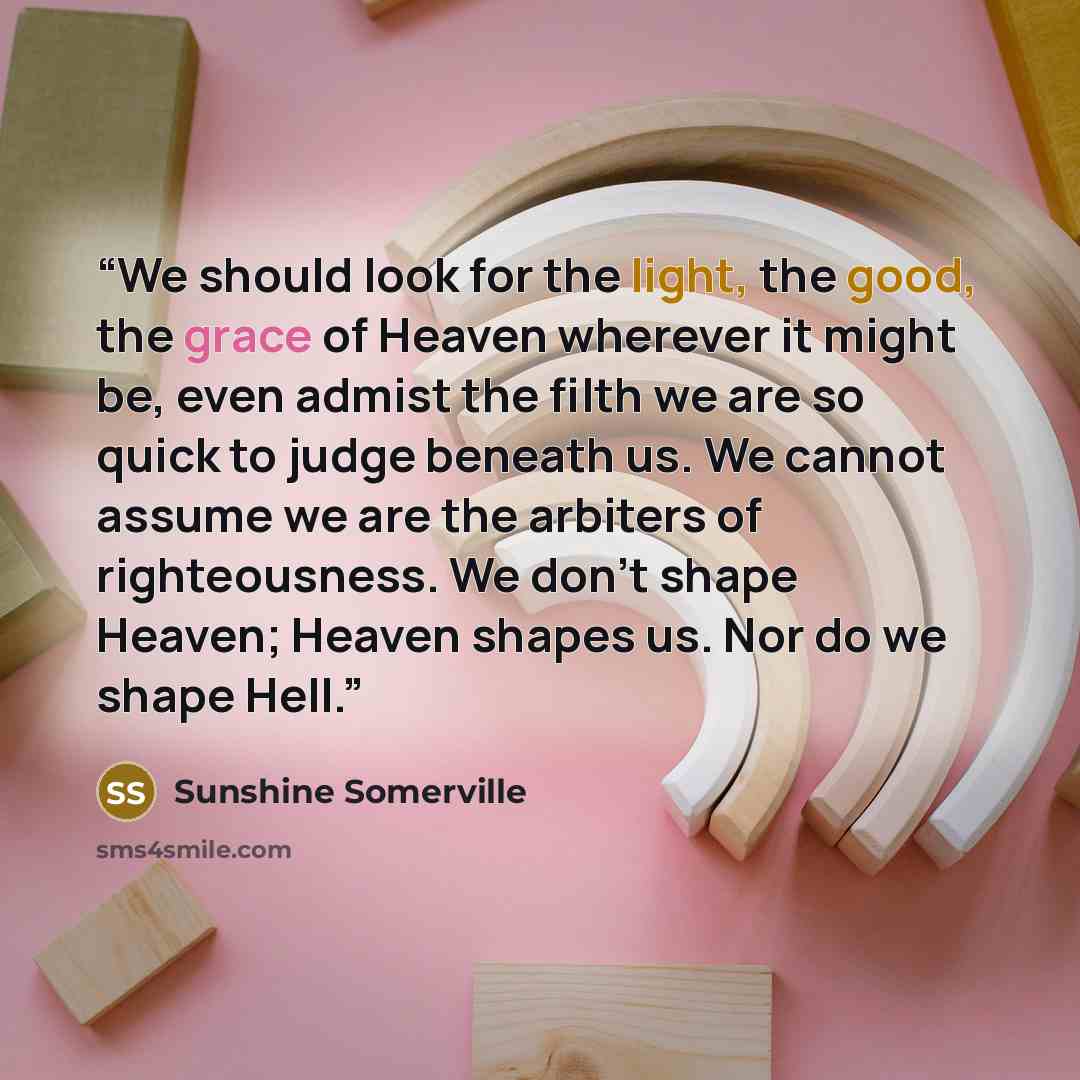 “We should look for the light, the good, the grace of Heaven wherever it might be, even admist the filth we are so quick to judge beneath us. We cannot assume we are the arbiters of righteousness. We don't shape Heaven; Heaven shapes us. Nor do we shape Hell.” quote by Sunshine Somerville