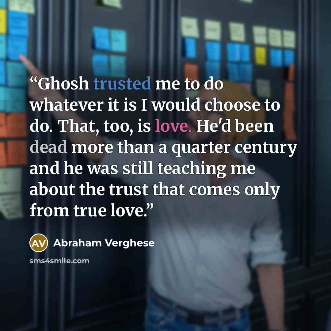 “Ghosh trusted me to do whatever it is I would choose to do. That, too, is love. He'd been dead more than a quarter century and he was still teaching me about the trust that comes only from true love.” quote by Abraham Verghese