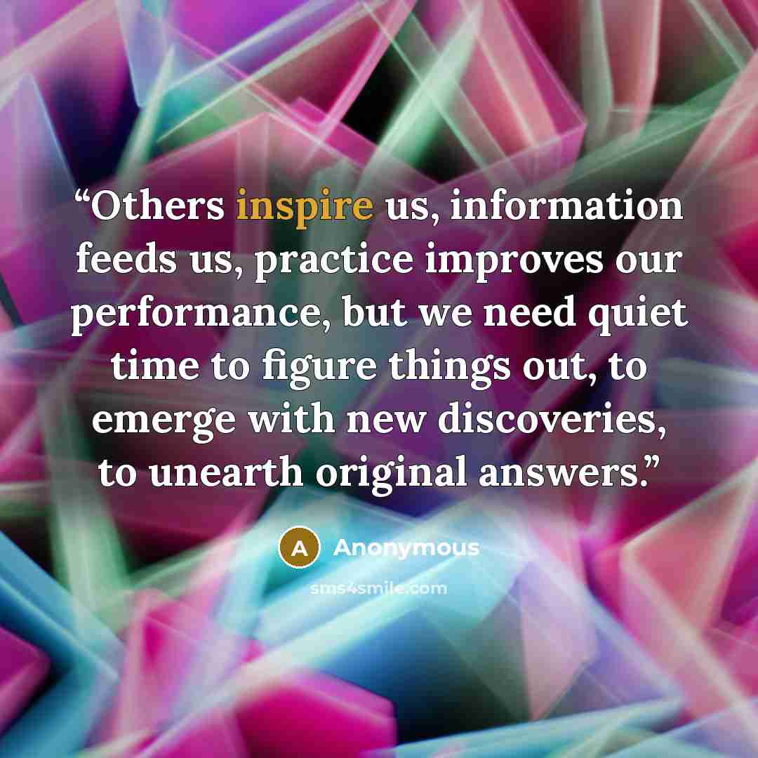 “Others inspire us, information feeds us, practice improves our performance, but we need quiet time to figure things out, to emerge with new discoveries, to unearth original answers.” quote by Anonymous