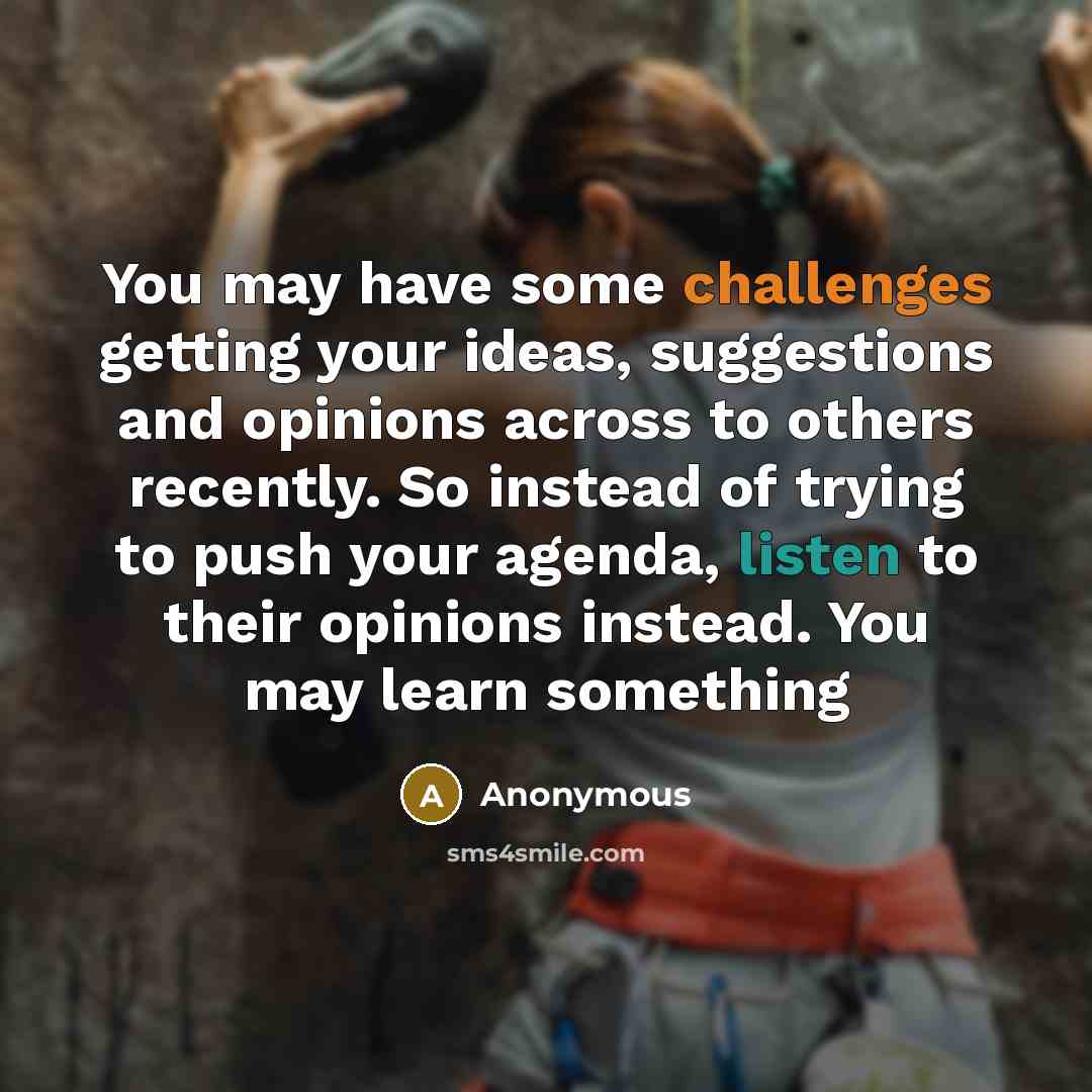 “You may have some challenges getting your ideas, suggestions and opinions across to others recently. So instead of trying to push your agenda, listen to their opinions instead. You may learn something” quote by Anonymous
