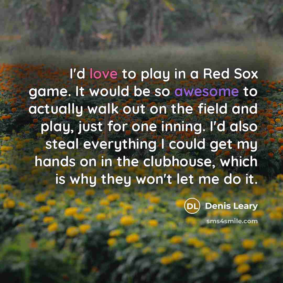“I'd love to play in a Red Sox game. It would be so awesome to actually walk out on the field and play, just for one inning. I'd also steal everything I could get my hands on in the clubhouse, which is why they won't let me do it.” quote by Denis Leary