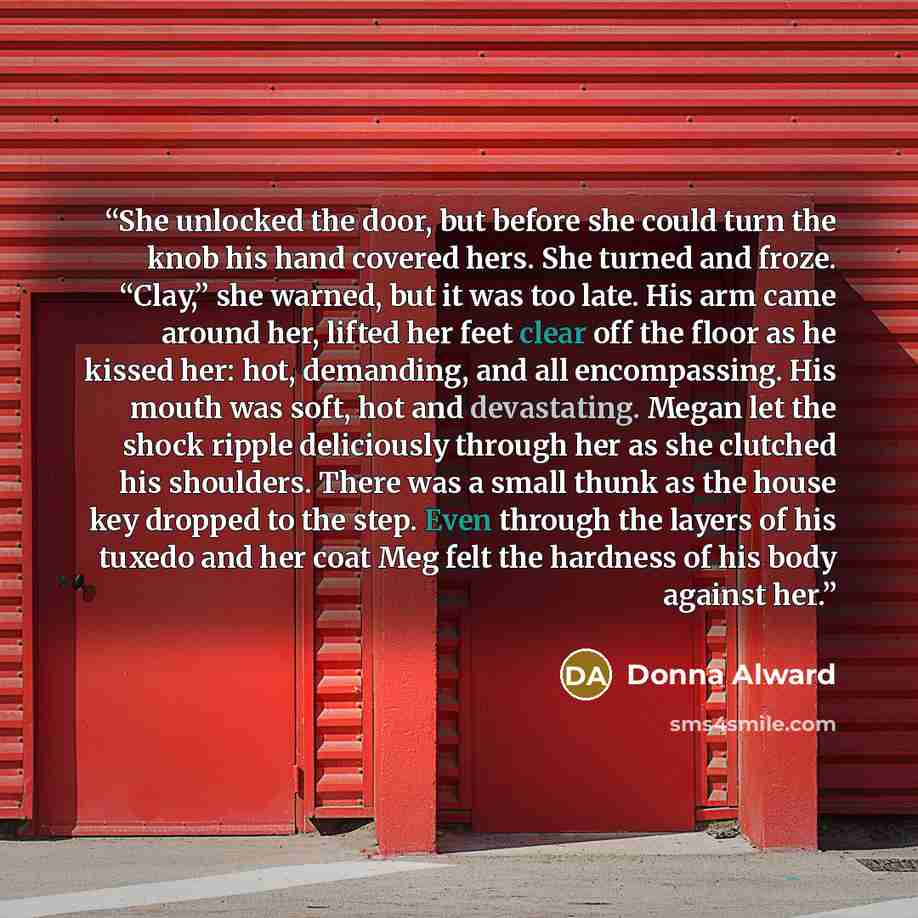 “She unlocked the door, but before she could turn the knob his hand covered hers. She turned and froze. “Clay,” she warned, but it was too late. His arm came around her, lifted her feet clear off the floor as he kissed her: hot, demanding, and all encompassing. His mouth was soft, hot and…” quote by Donna Alward