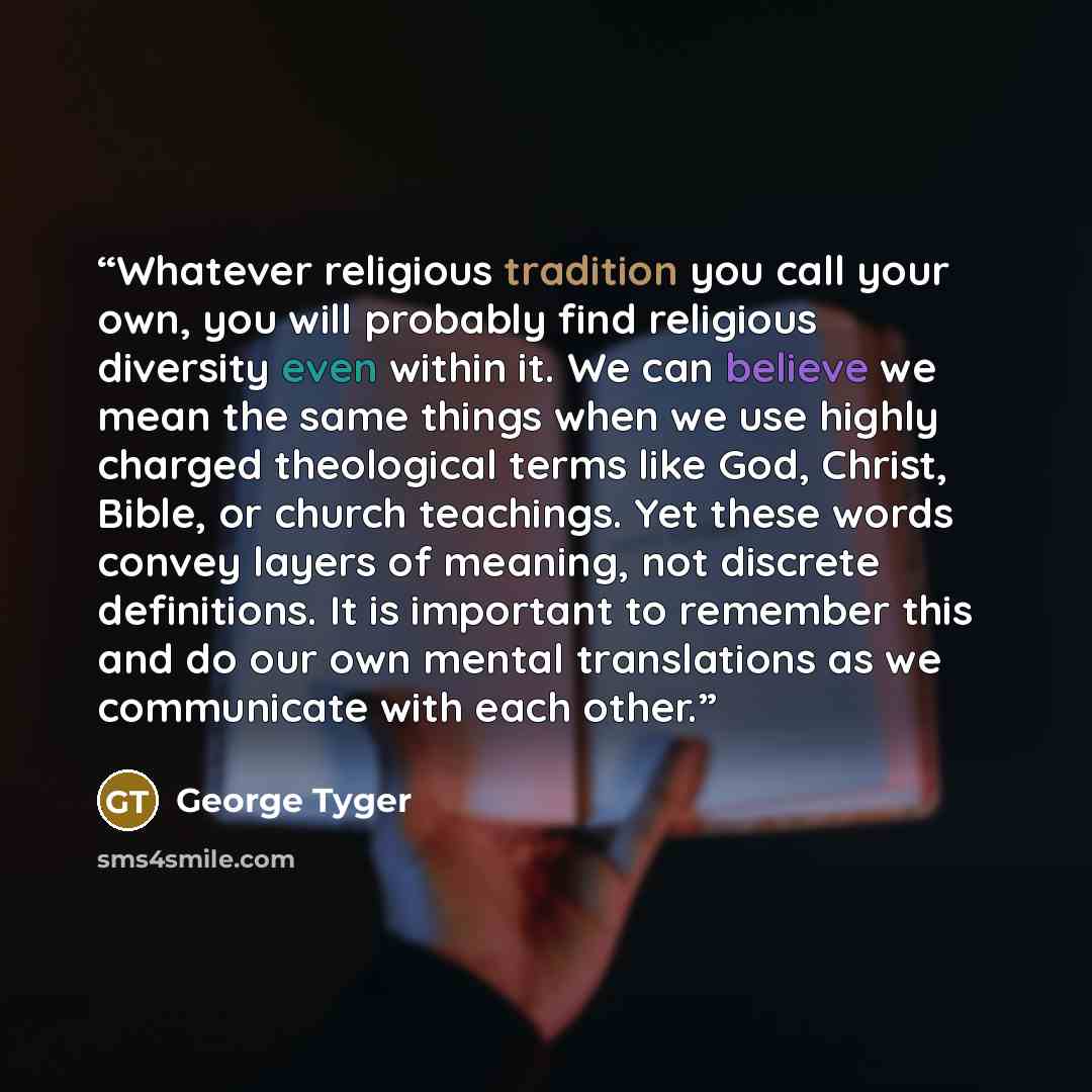 “Whatever religious tradition you call your own, you will probably find religious diversity even within it. We can believe we mean the same things when we use highly charged theological terms like God, Christ, Bible, or church teachings. Yet these words convey layers of meaning, not discrete…” quote by George Tyger