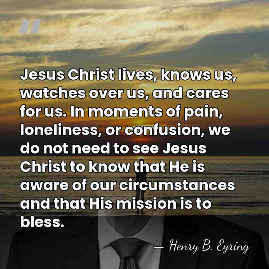 Jesus Christ lives, knows us, watches over us, and cares for us.&hellip; - Henry B. Eyring