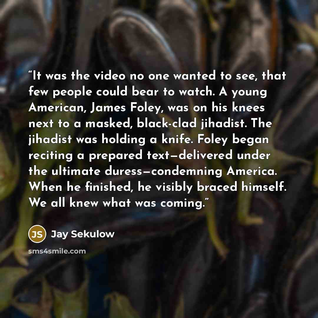 “It was the video no one wanted to see, that few people could bear to watch. A young American, James Foley, was on his knees next to a masked, black-clad jihadist. The jihadist was holding a knife. Foley began reciting a prepared text—delivered under the ultimate duress—condemning America. When he…” quote by Jay Sekulow