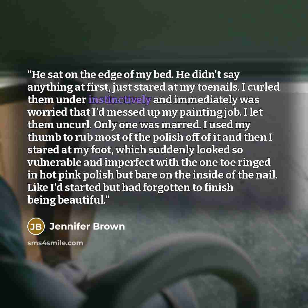 “He sat on the edge of my bed. He didn't say anything at first, just stared at my toenails. I curled them under instinctively and immediately was worried that I'd messed up my painting job. I let them uncurl. Only one was marred. I used my thumb to rub most of the polish off of it and then I stared…” quote by Jennifer Brown