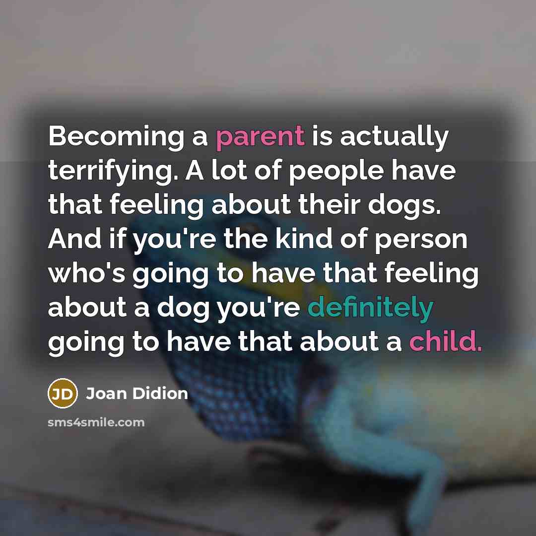 “Becoming a parent is actually terrifying. A lot of people have that feeling about their dogs. And if you're the kind of person who's going to have that feeling about a dog you're definitely going to have that about a child.” quote by Joan Didion
