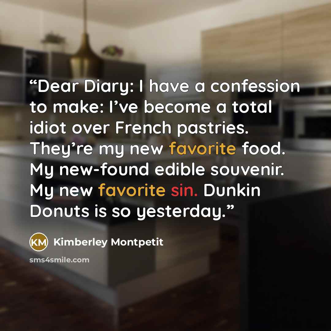 “Dear Diary: I have a confession to make: I’ve become a total idiot over French pastries. They’re my new favorite food. My new-found edible souvenir. My new favorite sin. Dunkin Donuts is so yesterday.” quote by Kimberley Montpetit