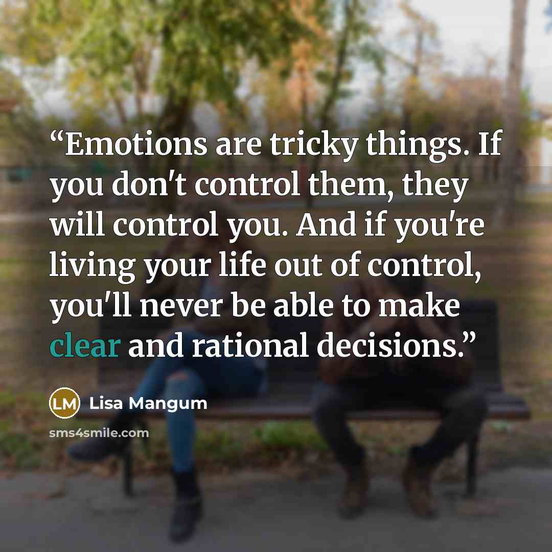 “Emotions are tricky things. If you don't control them, they will control you. And if you're living your life out of control, you'll never be able to make clear and rational decisions.” quote by Lisa Mangum