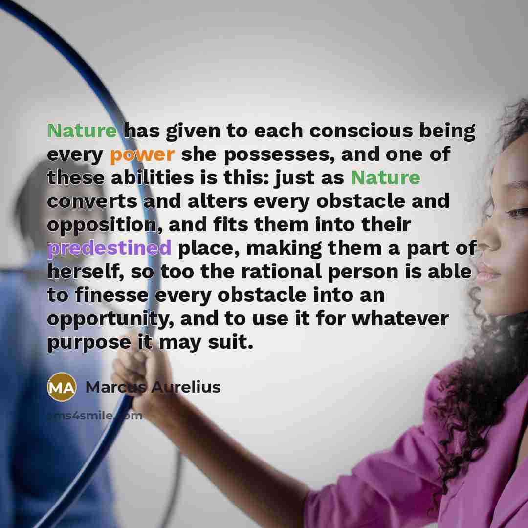 “Nature has given to each conscious being every power she possesses, and one of these abilities is this: just as Nature converts and alters every obstacle and opposition, and fits them into their predestined place, making them a part of herself, so too the rational person is able to finesse every…” quote by Marcus Aurelius