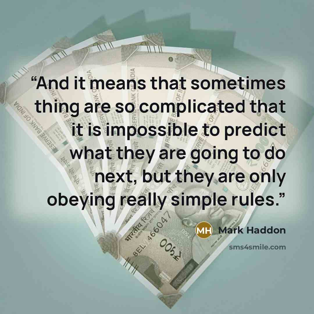 “And it means that sometimes thing are so complicated that it is impossible to predict what they are going to do next, but they are only obeying really simple rules.” quote by Mark Haddon