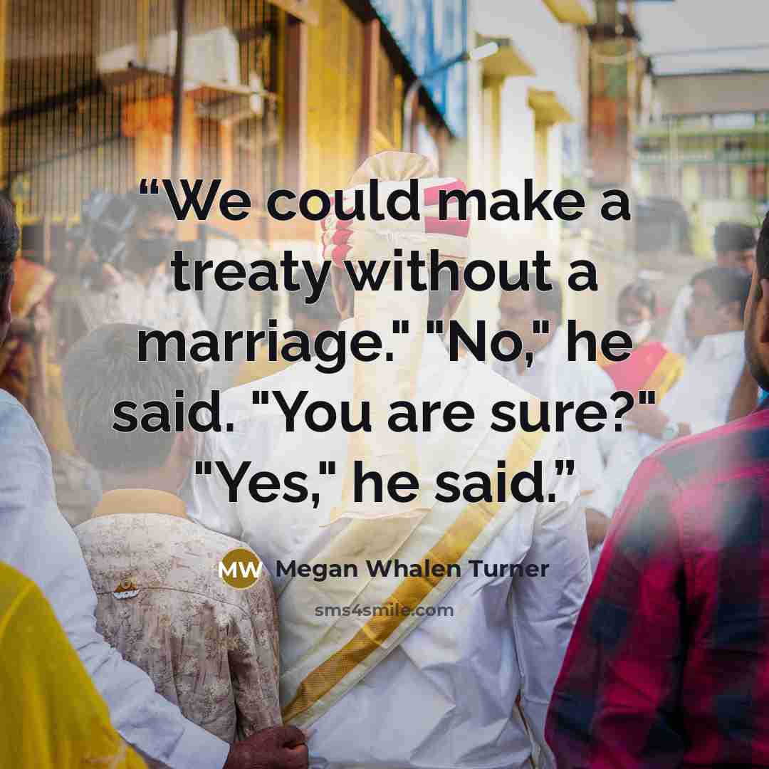 “We could make a treaty without a marriage." "No," he said. "You are sure?" "Yes," he said.” quote by Megan Whalen Turner