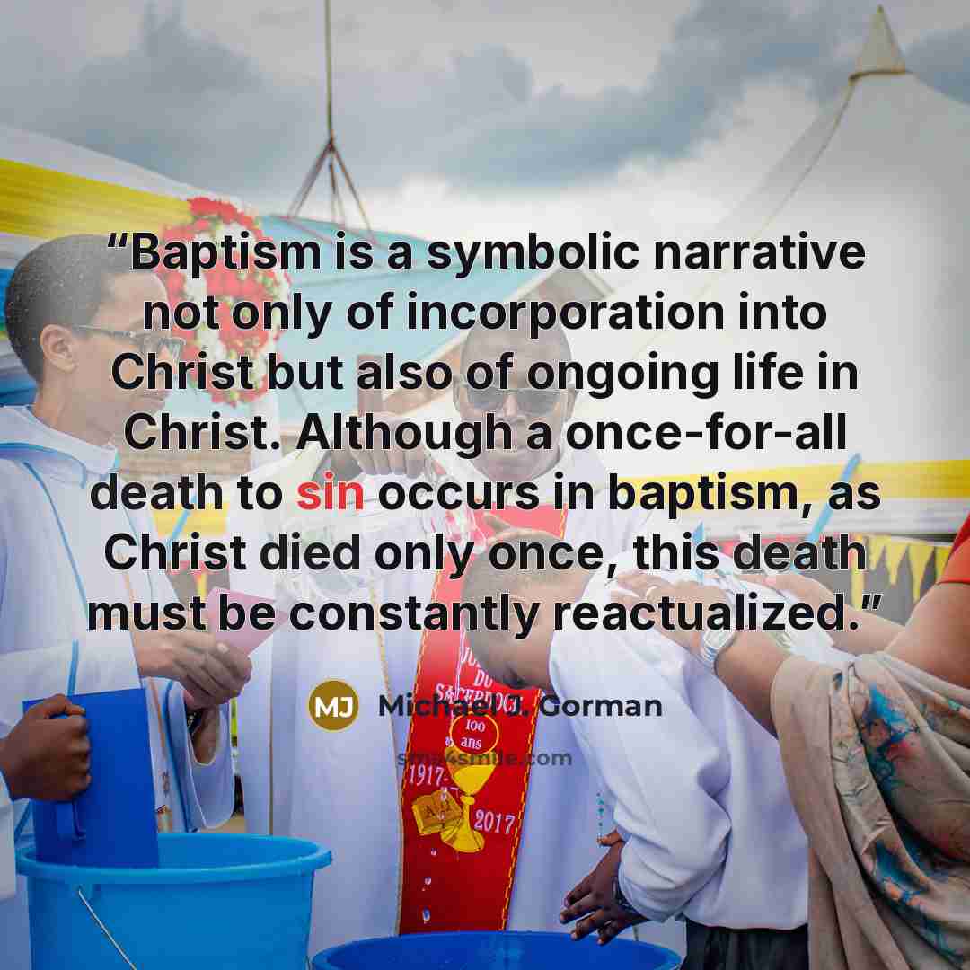 “Baptism is a symbolic narrative not only of incorporation into Christ but also of ongoing life in Christ. Although a once-for-all death to sin occurs in baptism, as Christ died only once, this death must be constantly reactualized.” quote by Michael J. Gorman