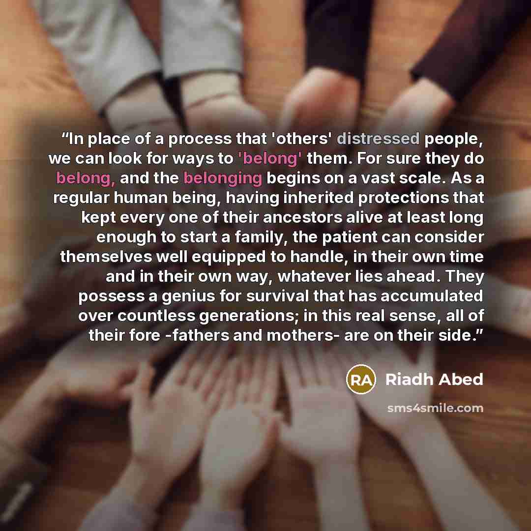 “In place of a process that 'others' distressed people, we can look for ways to 'belong' them. For sure they do belong, and the belonging begins on a vast scale. As a regular human being, having inherited protections that kept every one of their ancestors alive at least long enough to start a…” quote by Riadh Abed