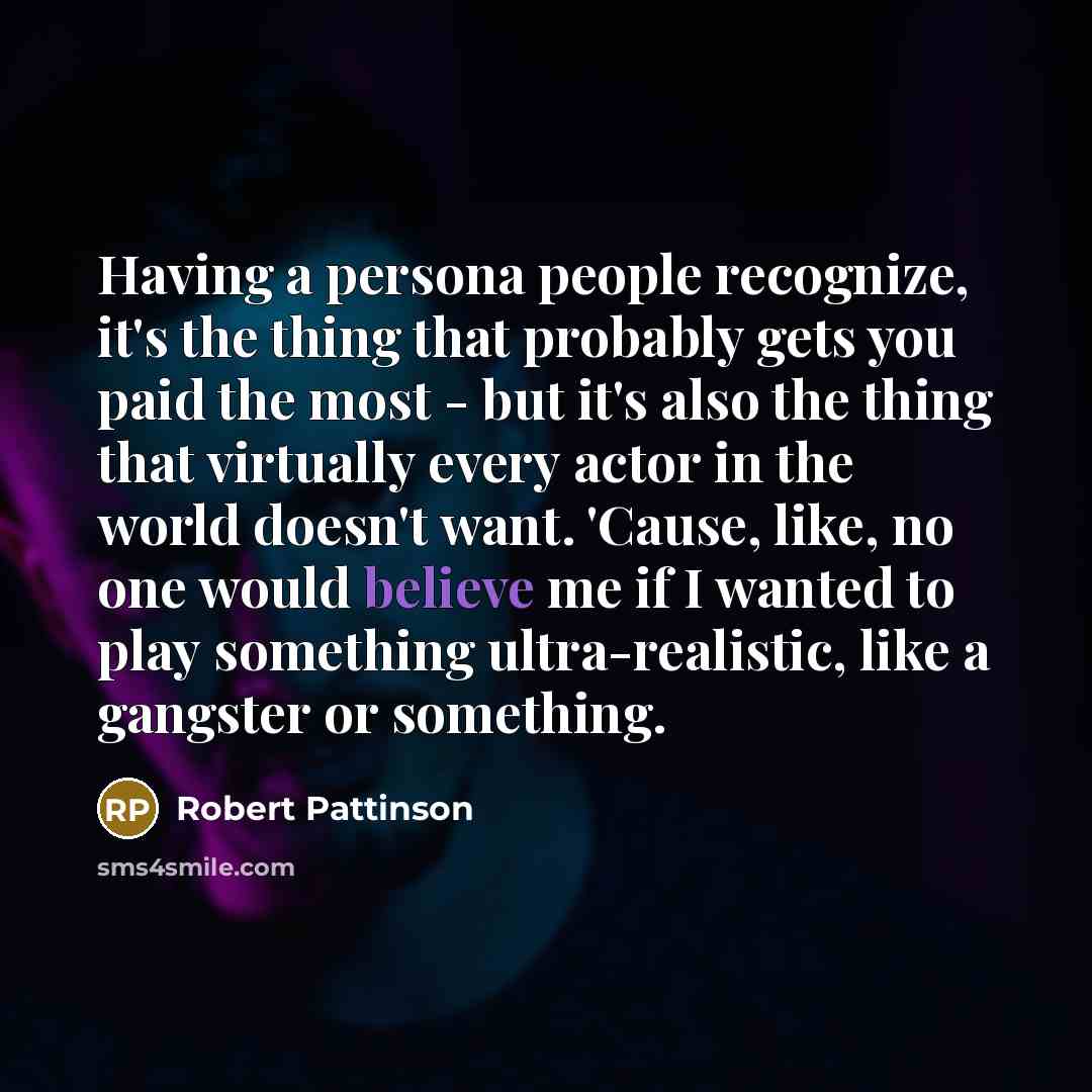 “Having a persona people recognize, it's the thing that probably gets you paid the most - but it's also the thing that virtually every actor in the world doesn't want. 'Cause, like, no one would believe me if I wanted to play something ultra-realistic, like a gangster or something.” quote by Robert Pattinson