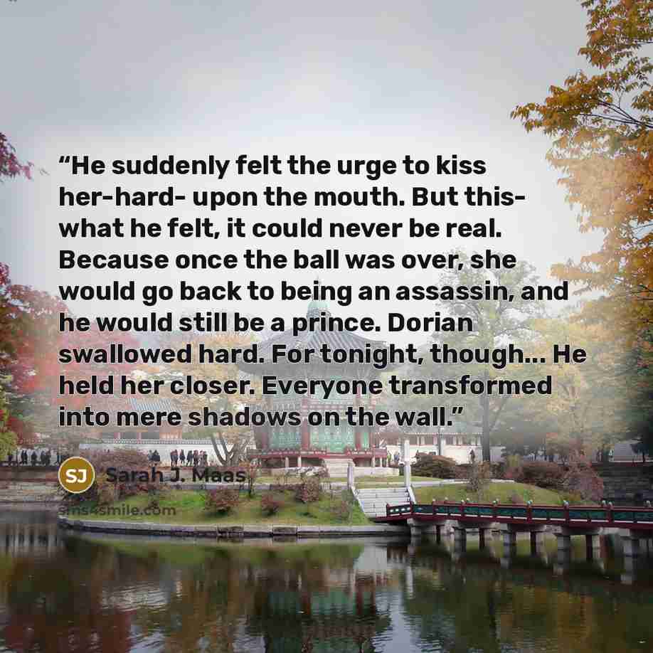 “He suddenly felt the urge to kiss her-hard- upon the mouth. But this- what he felt, it could never be real. Because once the ball was over, she would go back to being an assassin, and he would still be a prince. Dorian swallowed hard. For tonight, though... He held her closer. Everyone transformed…” quote by Sarah J. Maas