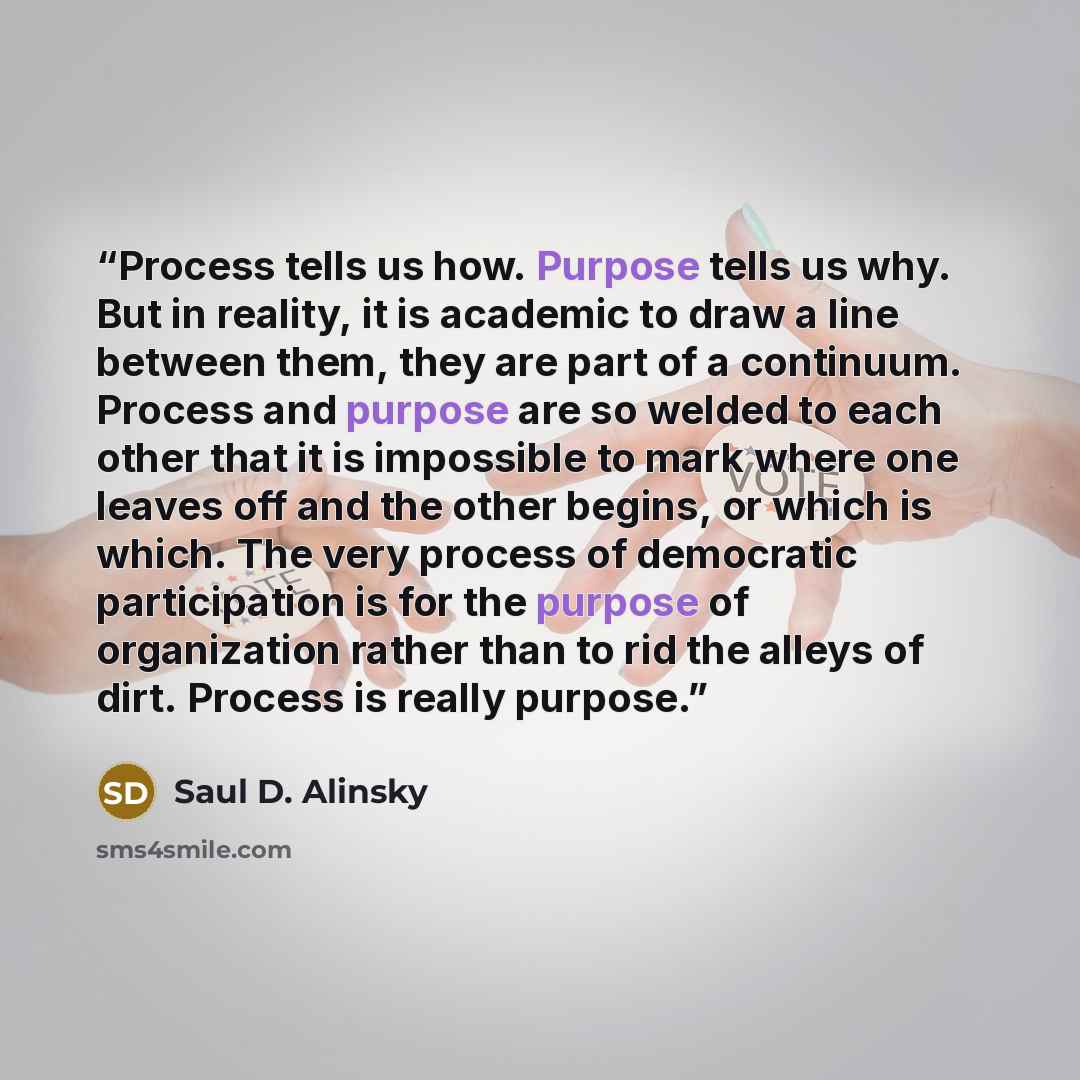 “Process tells us how. Purpose tells us why. But in reality, it is academic to draw a line between them, they are part of a continuum. Process and purpose are so welded to each other that it is impossible to mark where one leaves off and the other begins, or which is which. The very process of…” quote by Saul D. Alinsky