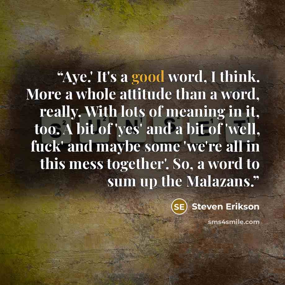 “Aye.' It's a good word, I think. More a whole attitude than a word, really. With lots of meaning in it, too. A bit of 'yes' and a bit of 'well, fuck' and maybe some 'we're all in this mess together'. So, a word to sum up the Malazans.” quote by Steven Erikson