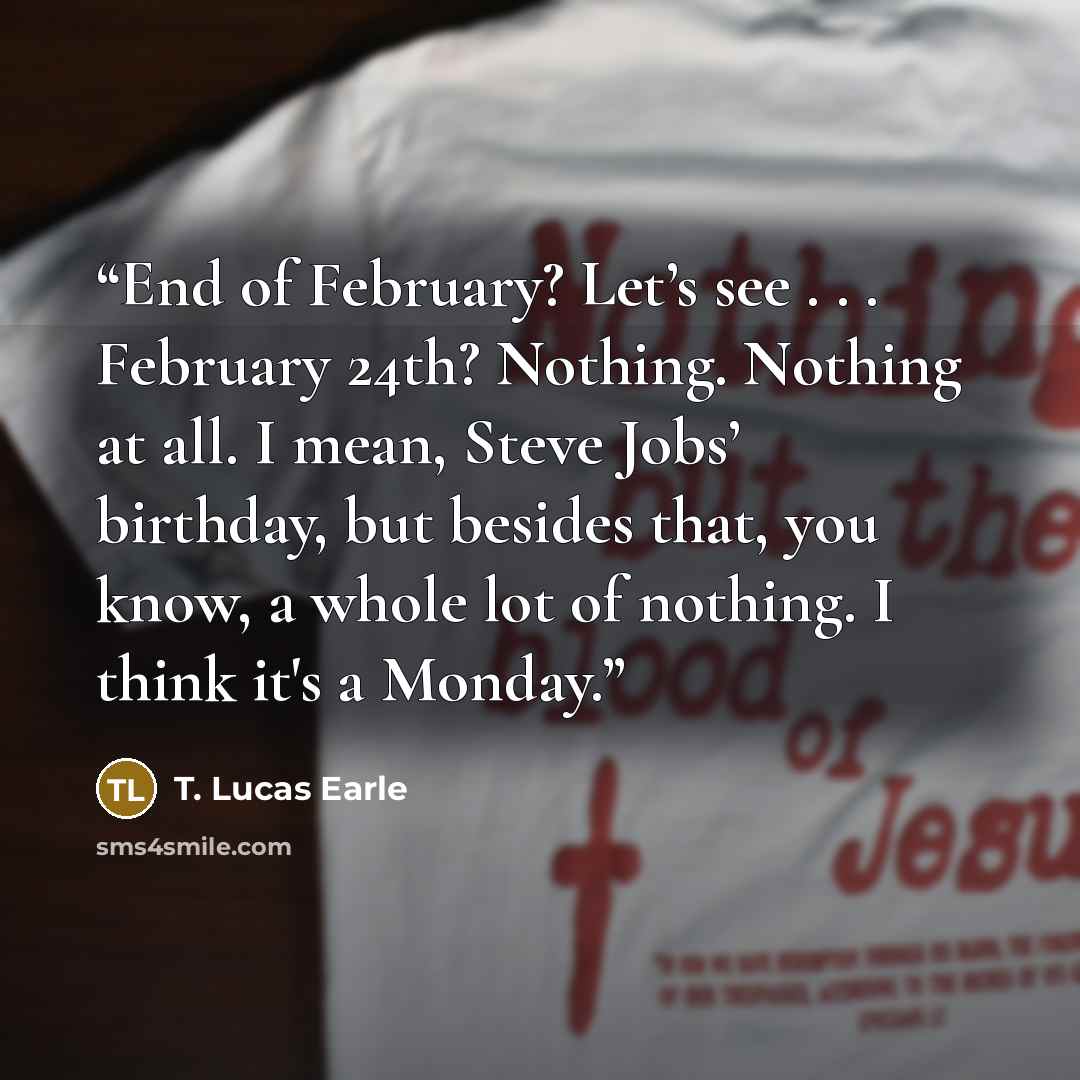 “End of February? Let’s see . . . February 24th? Nothing. Nothing at all. I mean, Steve Jobs’ birthday, but besides that, you know, a whole lot of nothing. I think it's a Monday.” quote by T. Lucas Earle