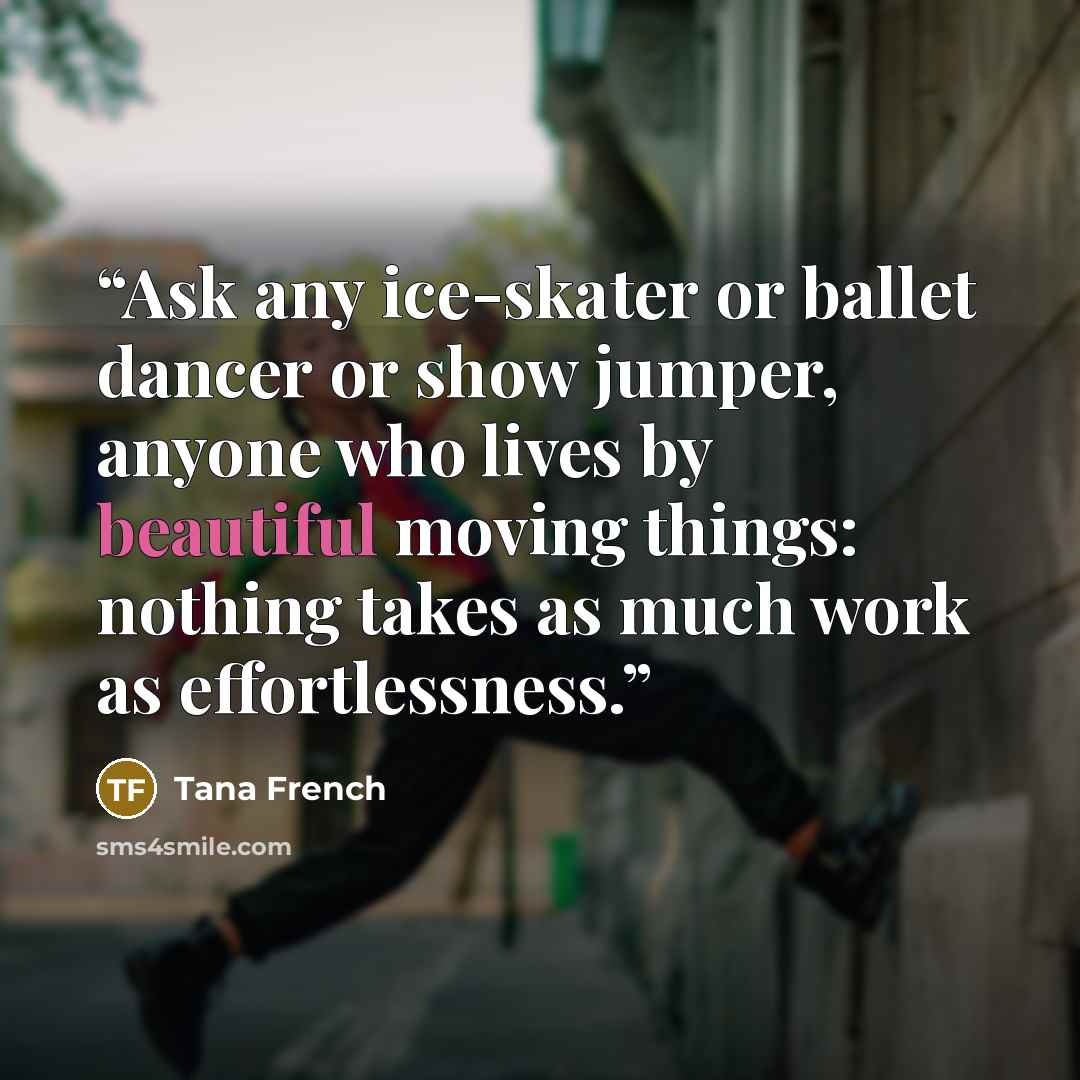 “Ask any ice-skater or ballet dancer or show jumper, anyone who lives by beautiful moving things: nothing takes as much work as effortlessness.” quote by Tana French
