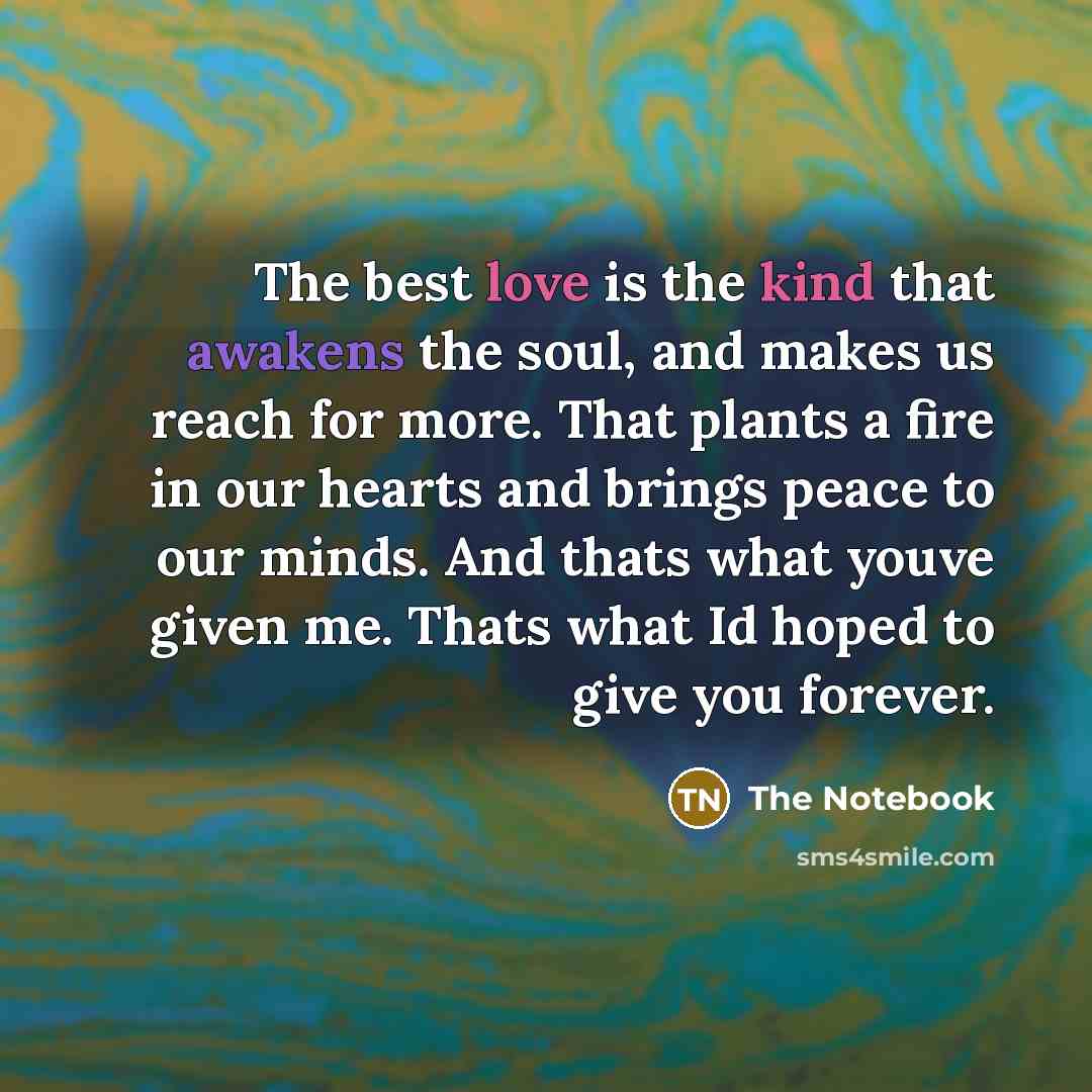 “The best love is the kind that awakens the soul, and makes us reach for more. That plants a fire in our hearts and brings peace to our minds. And thats what youve given me. Thats what Id hoped to give you forever.” quote by The Notebook