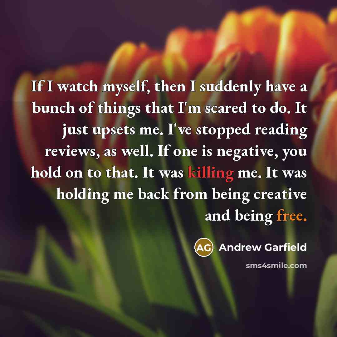 “If I watch myself, then I suddenly have a bunch of things that I'm scared to do. It just upsets me. I've stopped reading reviews, as well. If one is negative, you hold on to that. It was killing me. It was holding me back from being creative and being free.” quote by Andrew Garfield