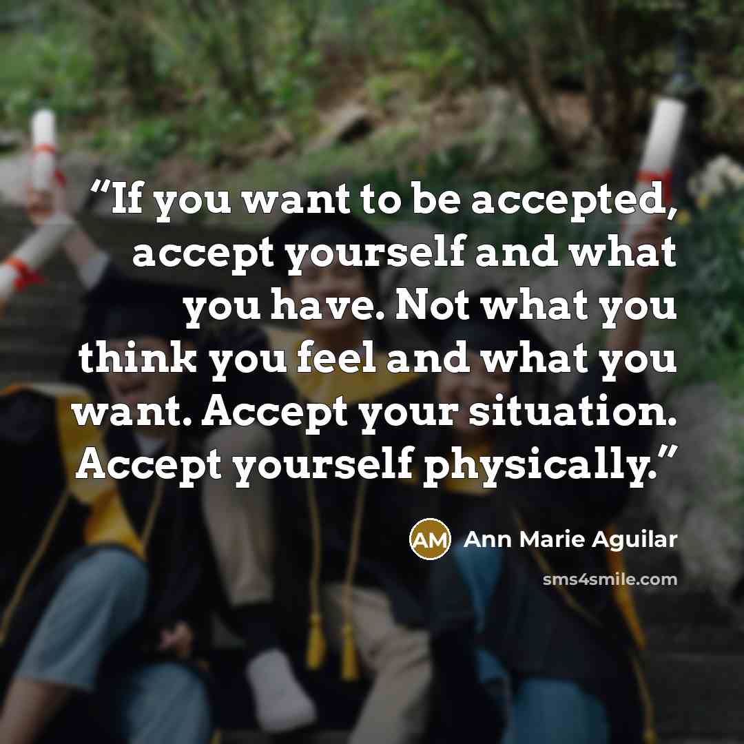 “If you want to be accepted, accept yourself and what you have. Not what you think you feel and what you want. Accept your situation. Accept yourself physically.” quote by Ann Marie Aguilar
