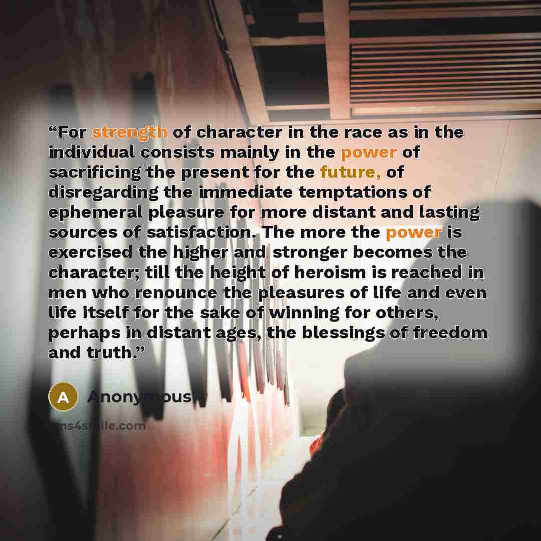 “For strength of character in the race as in the individual consists mainly in the power of sacrificing the present for the future, of disregarding the immediate temptations of ephemeral pleasure for more distant and lasting sources of satisfaction. The more the power is exercised the higher and…” quote by Anonymous