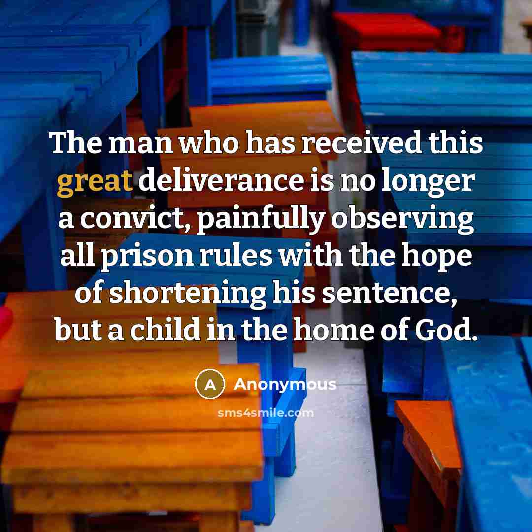 “The man who has received this great deliverance is no longer a convict, painfully observing all prison rules with the hope of shortening his sentence, but a child in the home of God.” quote by Anonymous